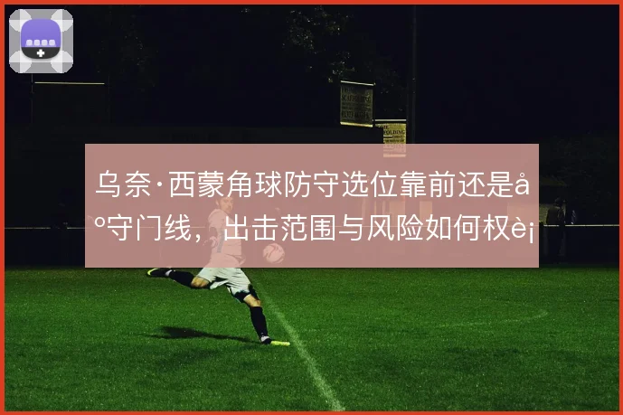 乌奈·西蒙角球防守选位靠前还是固守门线，出击范围与风险如何权衡