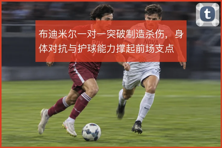 布迪米尔一对一突破制造杀伤,身体对抗与护球能力撑起前场支点