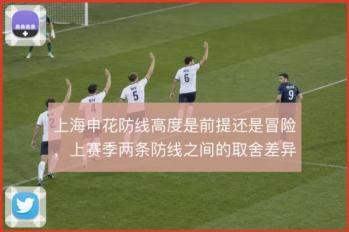 上海申花防线高度是前提还是冒险,上赛季两条防线之间的取舍差异