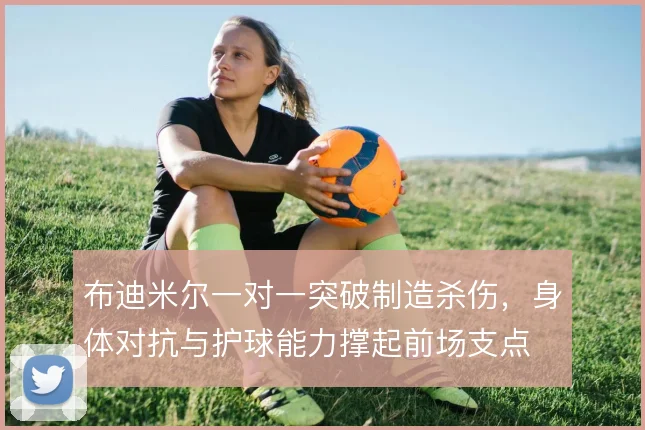 布迪米尔一对一突破制造杀伤，身体对抗与护球能力撑起前场支点