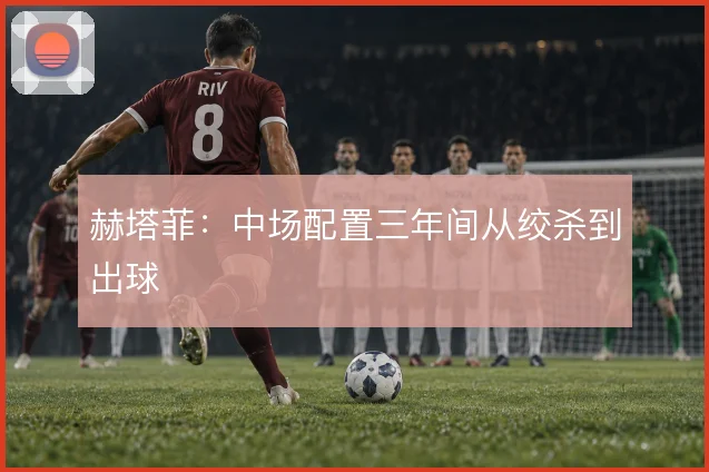 赫塔菲：中场配置三年间从绞杀到出球