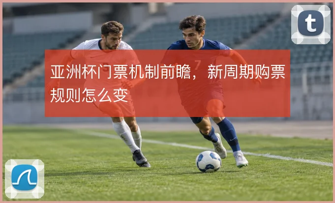 亚洲杯门票机制前瞻,新周期购票规则怎么变