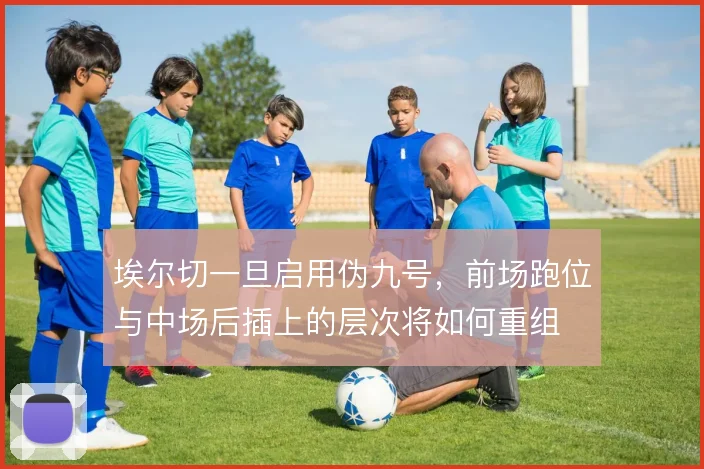 埃尔切一旦启用伪九号，前场跑位与中场后插上的层次将如何重组