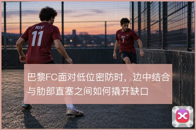 巴黎FC面对低位密防时，边中结合与肋部直塞之间如何撬开缺口