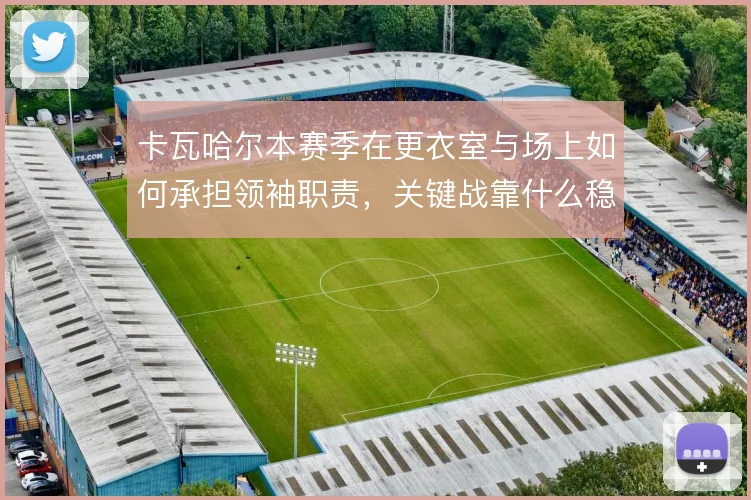 卡瓦哈尔本赛季在更衣室与场上如何承担领袖职责,关键战靠什么稳住右路