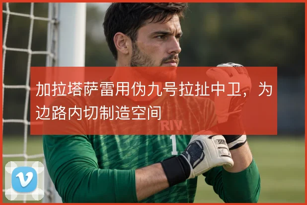 加拉塔萨雷用伪九号拉扯中卫，为边路内切制造空间