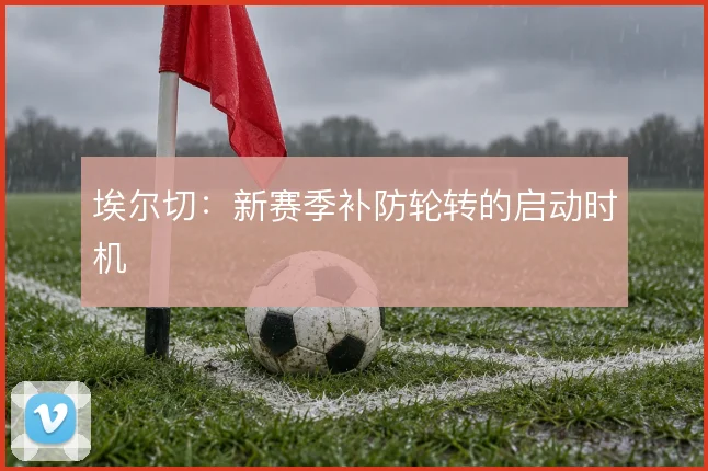 埃尔切:新赛季补防轮转的启动时机