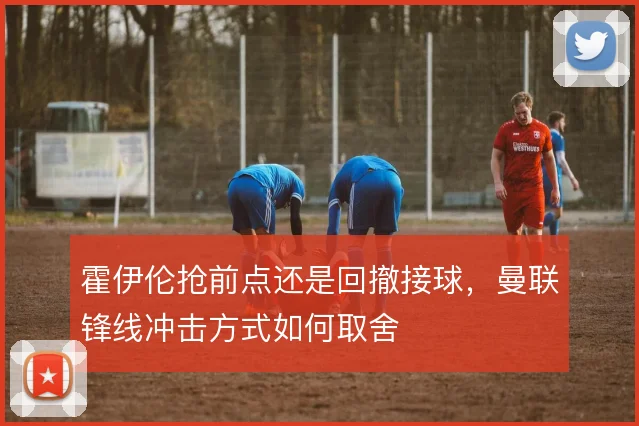 霍伊伦抢前点还是回撤接球，曼联锋线冲击方式如何取舍