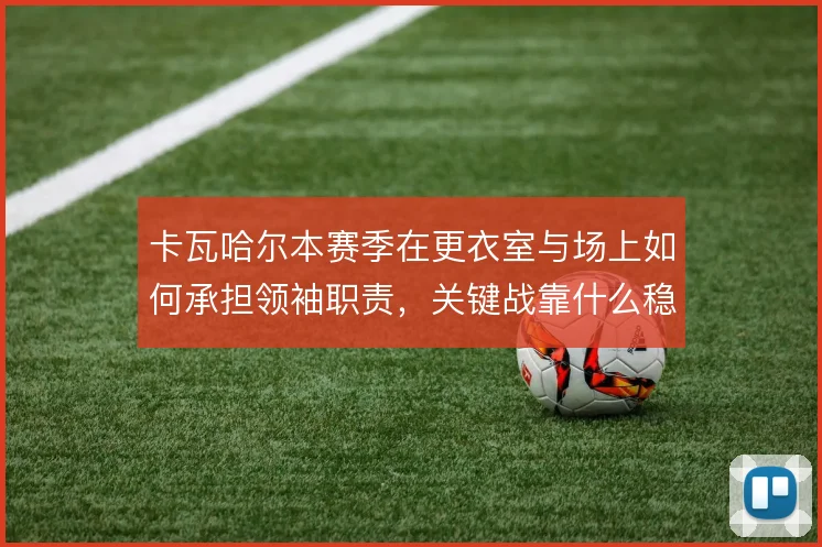 卡瓦哈尔本赛季在更衣室与场上如何承担领袖职责,关键战靠什么稳住右路