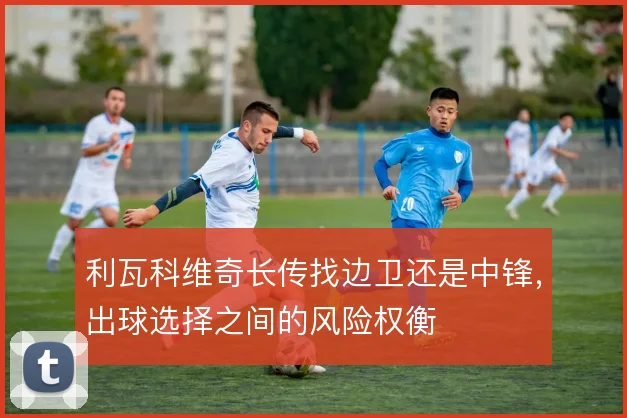 利瓦科维奇长传找边卫还是中锋，出球选择之间的风险权衡