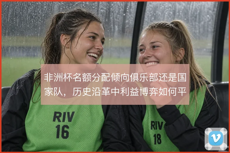 非洲杯名额分配倾向俱乐部还是国家队，历史沿革中利益博弈如何平衡