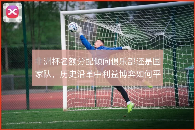 非洲杯名额分配倾向俱乐部还是国家队,历史沿革中利益博弈如何平衡