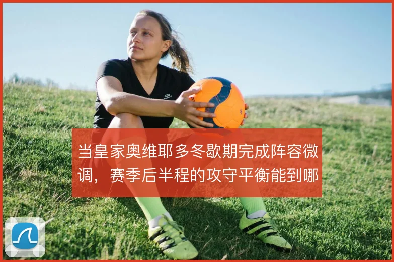 当皇家奥维耶多冬歇期完成阵容微调，赛季后半程的攻守平衡能到哪一步