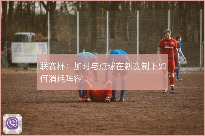 联赛杯：加时与点球在新赛制下如何消耗阵容