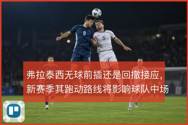弗拉泰西无球前插还是回撤接应，新赛季其跑动路线将影响球队中场结构