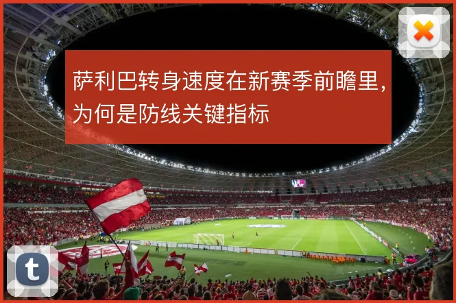 萨利巴转身速度在新赛季前瞻里，为何是防线关键指标