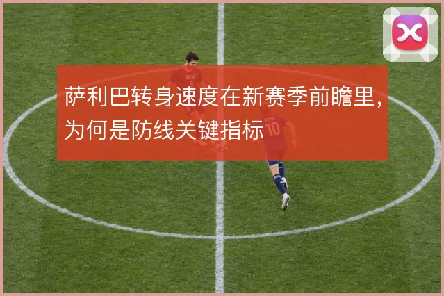 萨利巴转身速度在新赛季前瞻里，为何是防线关键指标