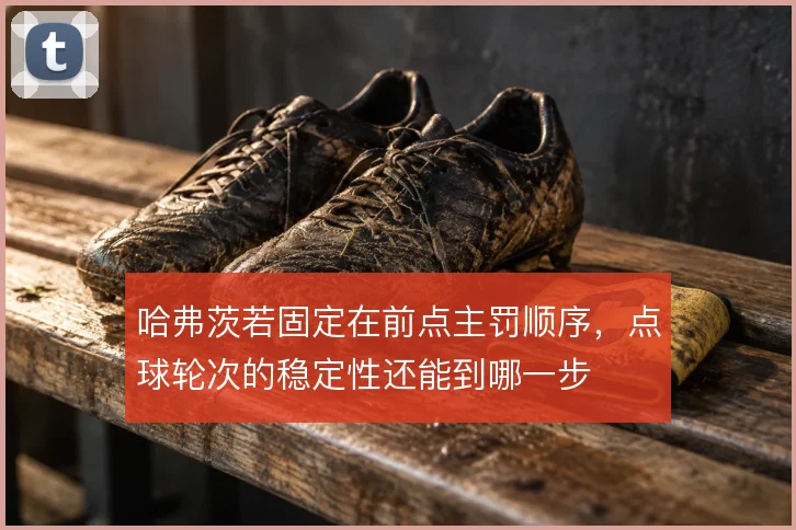 哈弗茨若固定在前点主罚顺序，点球轮次的稳定性还能到哪一步