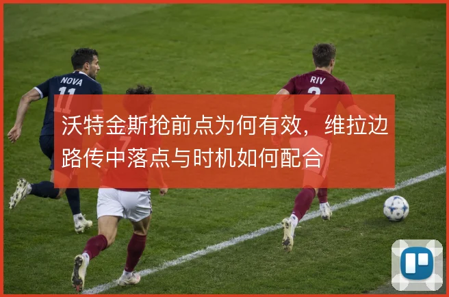沃特金斯抢前点为何有效，维拉边路传中落点与时机如何配合