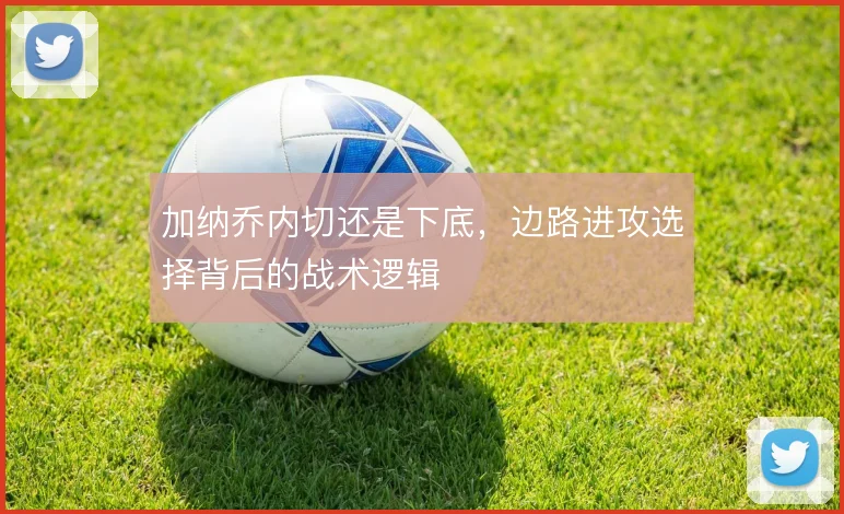 加纳乔内切还是下底，边路进攻选择背后的战术逻辑
