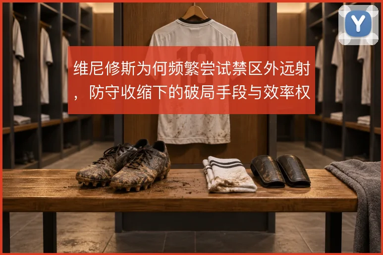 维尼修斯为何频繁尝试禁区外远射,防守收缩下的破局手段与效率权衡
