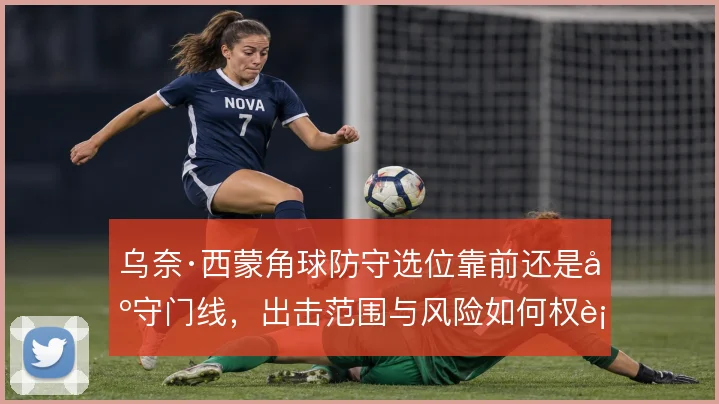 乌奈·西蒙角球防守选位靠前还是固守门线,出击范围与风险如何权衡