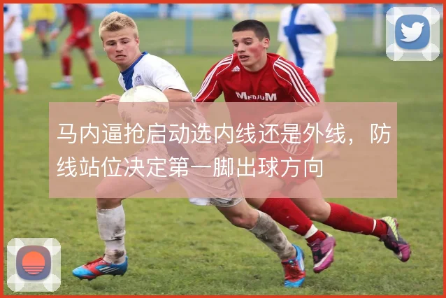 马内逼抢启动选内线还是外线,防线站位决定第一脚出球方向