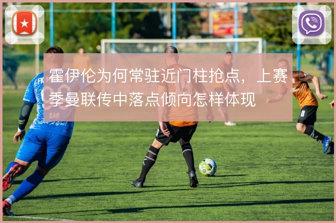 霍伊伦为何常驻近门柱抢点,上赛季曼联传中落点倾向怎样体现