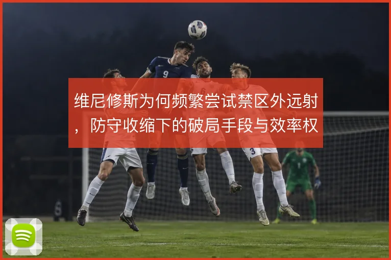 维尼修斯为何频繁尝试禁区外远射，防守收缩下的破局手段与效率权衡