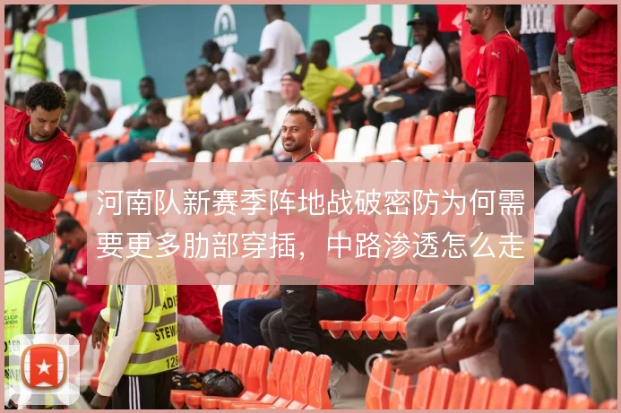 河南队新赛季阵地战破密防为何需要更多肋部穿插,中路渗透怎么走