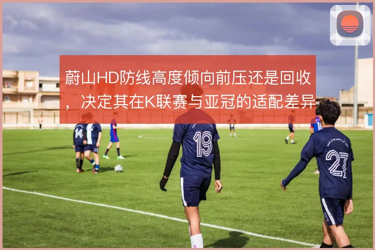 蔚山HD防线高度倾向前压还是回收，决定其在K联赛与亚冠的适配差异